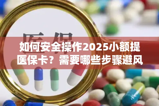 如何安全操作2025小额提医保卡？需要哪些步骤避风险？